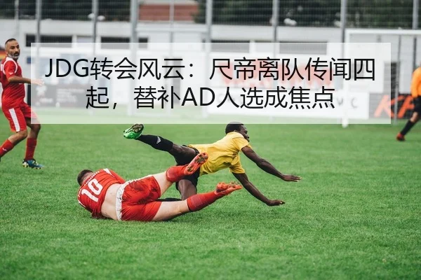 JDG转会风云：尺帝离队传闻四起，替补AD人选成焦点